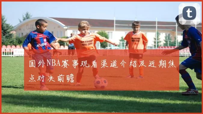 国外NBA赛事观看渠道介绍及近期焦点对决前瞻