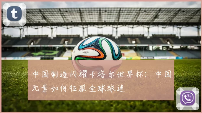 中国制造闪耀卡塔尔世界杯：中国元素如何征服全球球迷