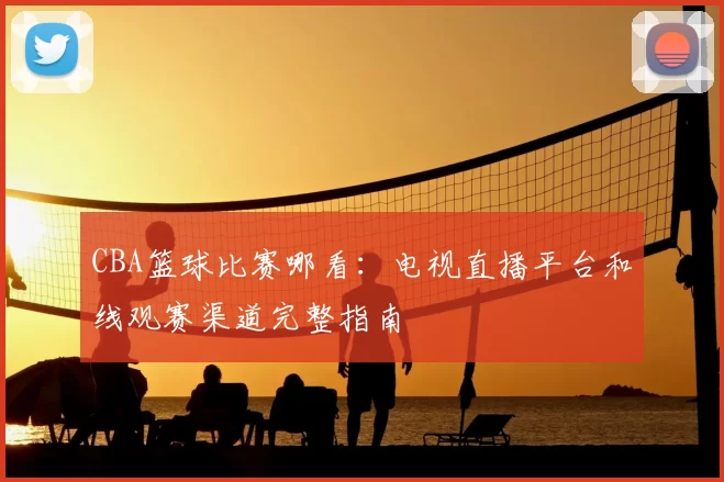 CBA篮球比赛哪看：电视直播平台和线观赛渠道完整指南