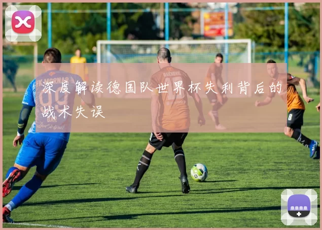 深度解读德国队世界杯失利背后的战术失误