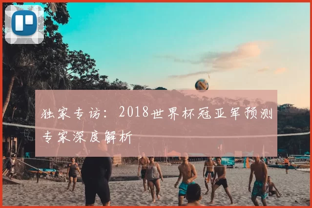 独家专访:2018世界杯冠亚军预测专家深度解析