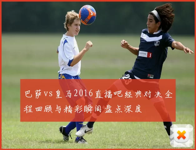 巴萨vs皇马2016直播吧经典对决全程回顾与精彩瞬间盘点深度