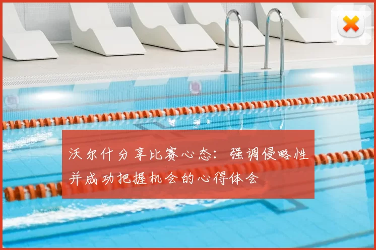 沃尔什分享比赛心态：强调侵略性并成功把握机会的心得体会