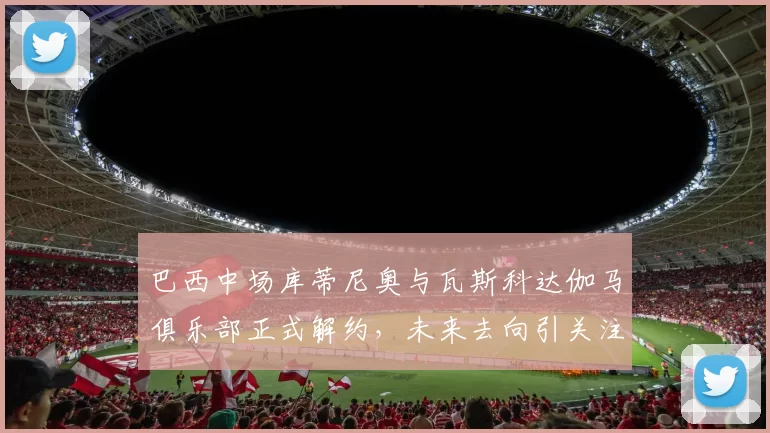 巴西中场库蒂尼奥与瓦斯科达伽马俱乐部正式解约,未来去向引关注