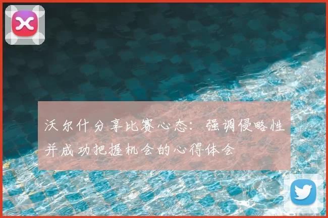 沃尔什分享比赛心态：强调侵略性并成功把握机会的心得体会