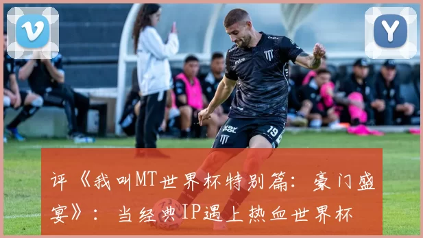 评《我叫MT世界杯特别篇：豪门盛宴》：当经典IP遇上热血世界杯