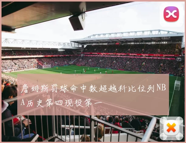 詹姆斯罚球命中数超越科比位列NBA历史第四现役第一