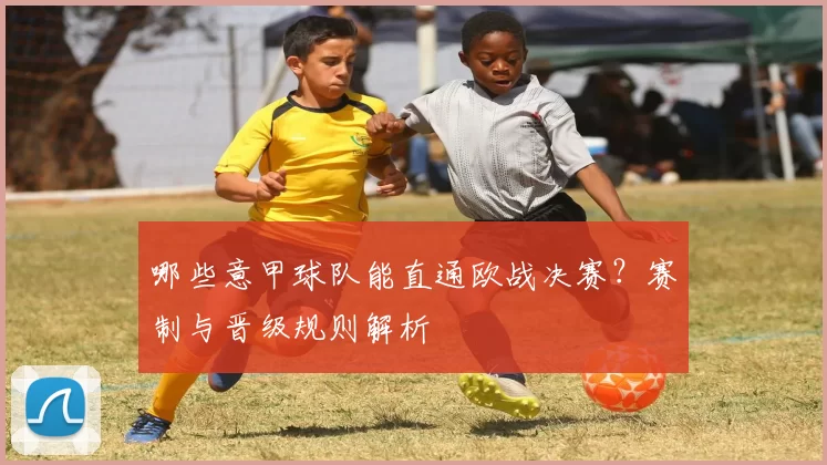 哪些意甲球队能直通欧战决赛？赛制与晋级规则解析