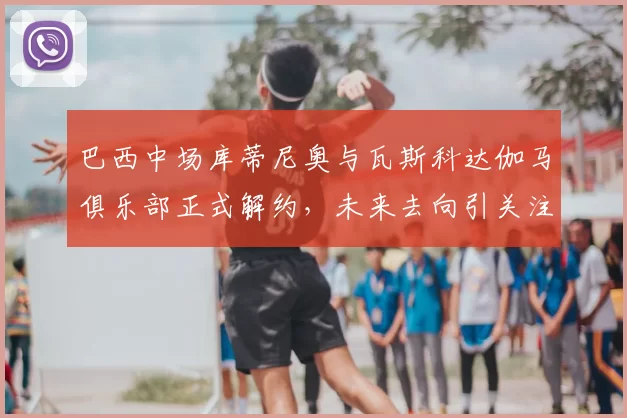 巴西中场库蒂尼奥与瓦斯科达伽马俱乐部正式解约，未来去向引关注