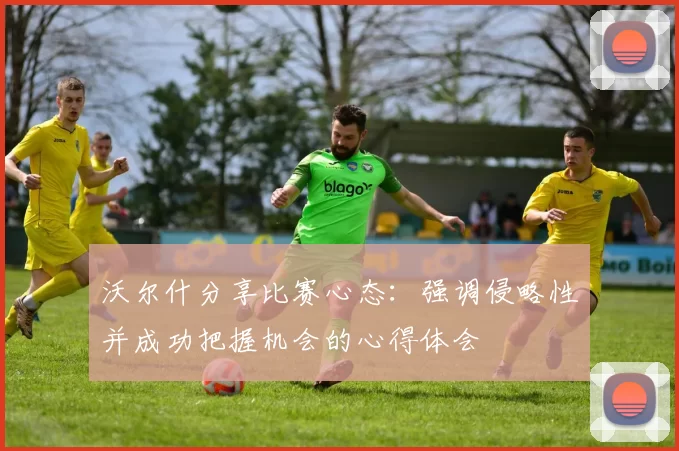 沃尔什分享比赛心态:强调侵略性并成功把握机会的心得体会