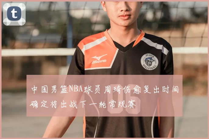 中国男篮NBA球员周琦伤愈复出时间确定将出战下一轮常规赛