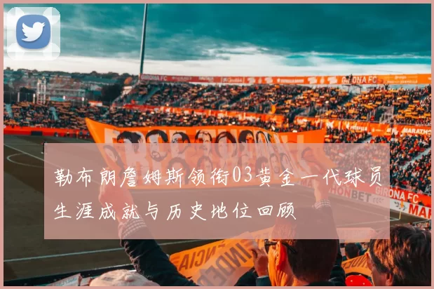 勒布朗詹姆斯领衔03黄金一代球员生涯成就与历史地位回顾