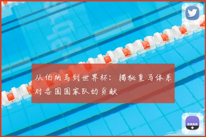 从伯纳乌到世界杯：揭秘皇马体系对各国国家队的贡献