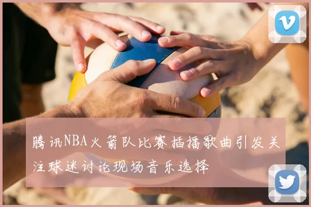腾讯NBA火箭队比赛插播歌曲引发关注球迷讨论现场音乐选择
