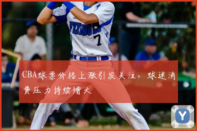 CBA球票价格上涨引发关注,球迷消费压力持续增大