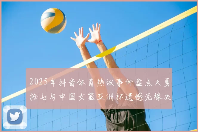 2025年抖音体育热议事件盘点火勇抢七与中国女篮亚洲杯遗憾无缘决赛