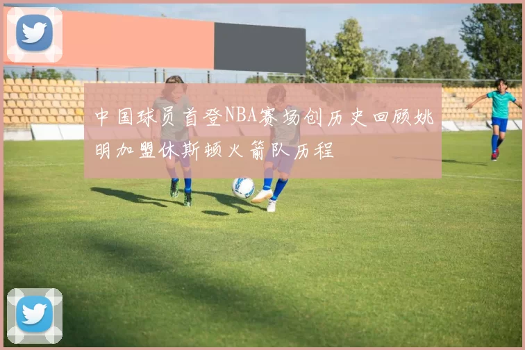 中国球员首登NBA赛场创历史回顾姚明加盟休斯顿火箭队历程