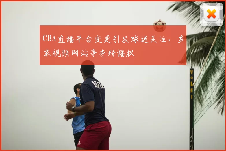 CBA直播平台变更引发球迷关注，多家视频网站争夺转播权