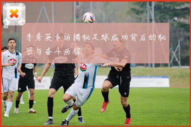 李秀英专访揭秘足球成功背后的秘密与奋斗历程