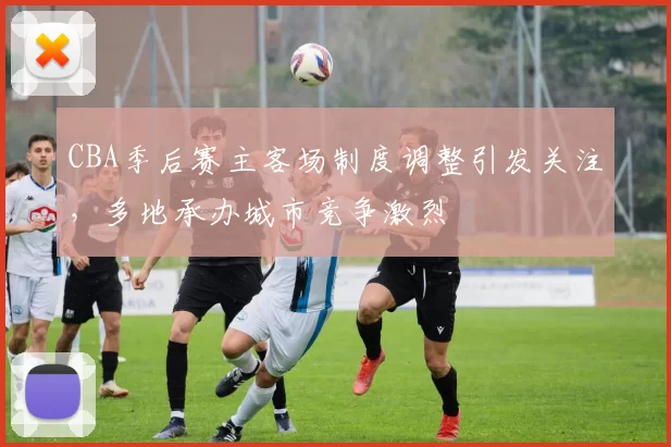 CBA季后赛主客场制度调整引发关注，多地承办城市竞争激烈