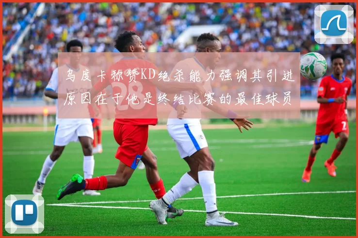 乌度卡称赞KD绝杀能力强调其引进原因在于他是终结比赛的最佳球员