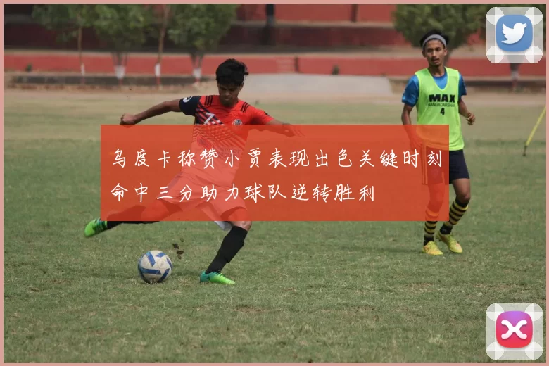 乌度卡称赞小贾表现出色关键时刻命中三分助力球队逆转胜利