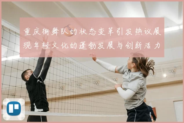 重庆街舞队的状态变革引发热议展现年轻文化的蓬勃发展与创新活力