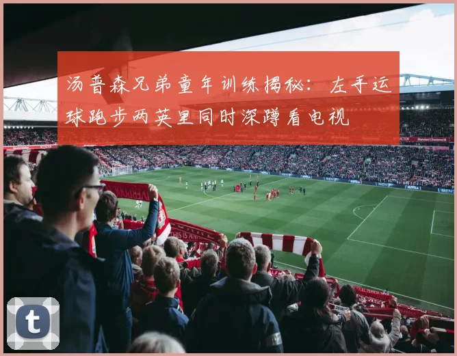 汤普森兄弟童年训练揭秘:左手运球跑步两英里同时深蹲看电视