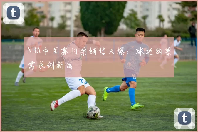 NBA中国赛门票销售火爆，球迷购票需求创新高