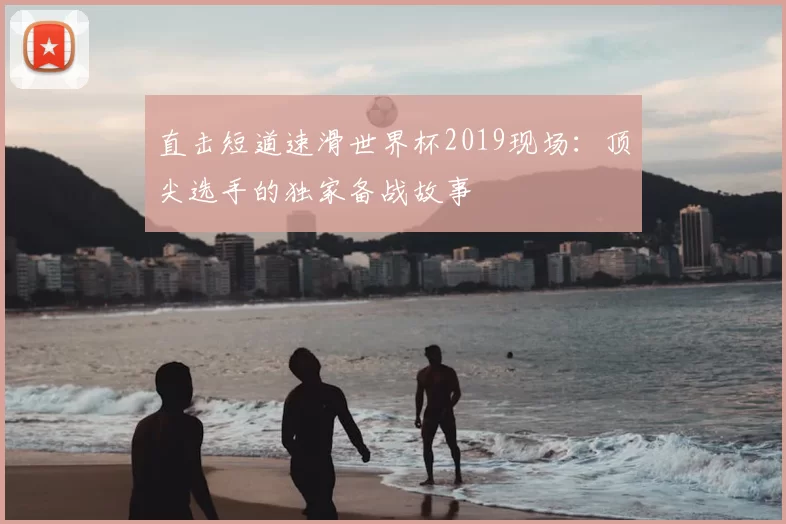直击短道速滑世界杯2019现场：顶尖选手的独家备战故事