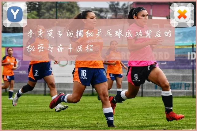 李秀英专访揭秘乒乓球成功背后的秘密与奋斗历程