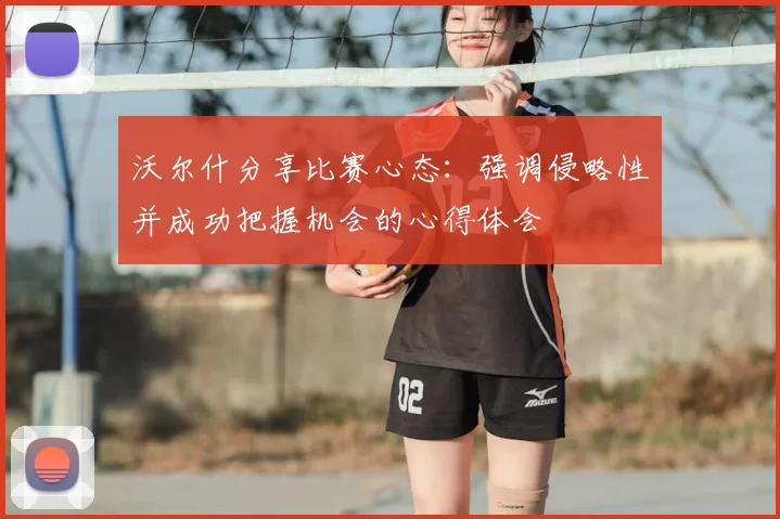 沃尔什分享比赛心态：强调侵略性并成功把握机会的心得体会
