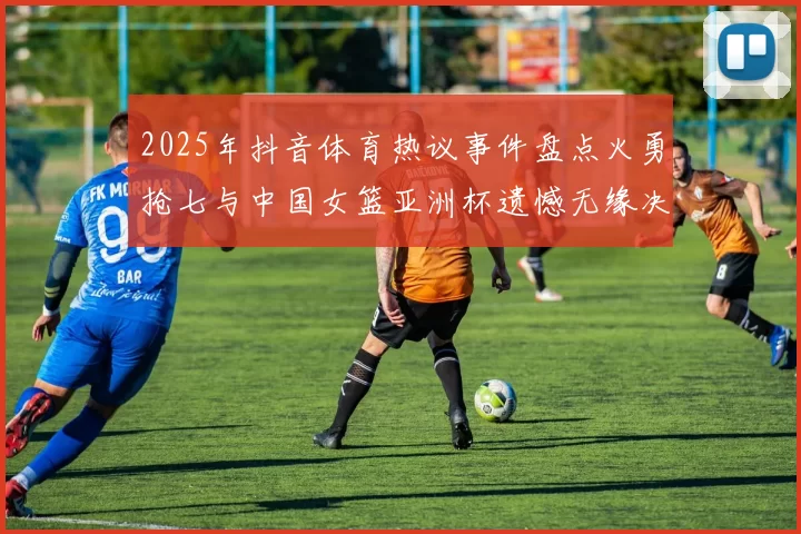 2025年抖音体育热议事件盘点火勇抢七与中国女篮亚洲杯遗憾无缘决赛