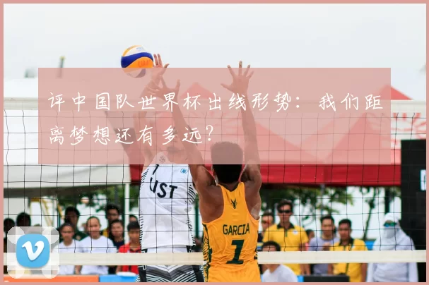 评中国队世界杯出线形势:我们距离梦想还有多远?