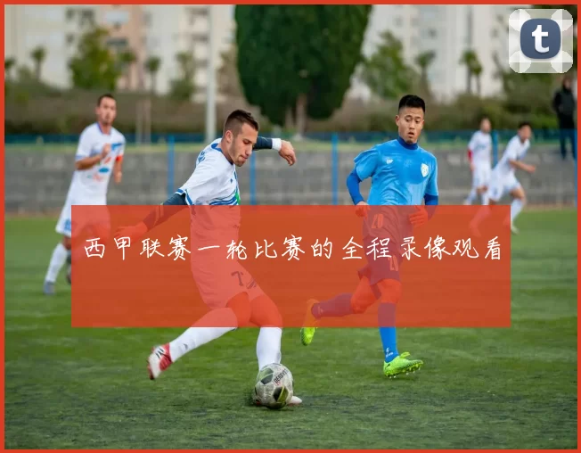 西甲联赛一轮比赛的全程录像观看