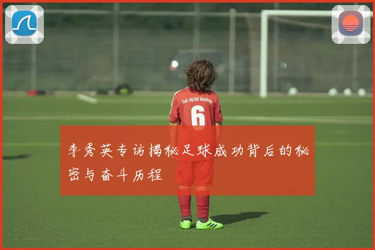 李秀英专访揭秘足球成功背后的秘密与奋斗历程