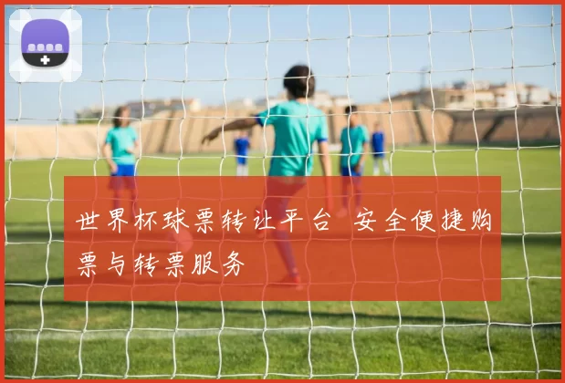 世界杯球票转让平台 安全便捷购票与转票服务