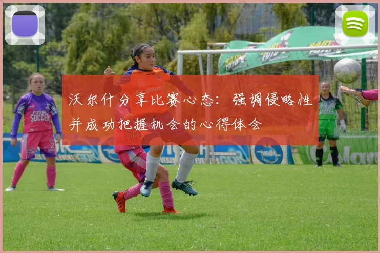 沃尔什分享比赛心态:强调侵略性并成功把握机会的心得体会