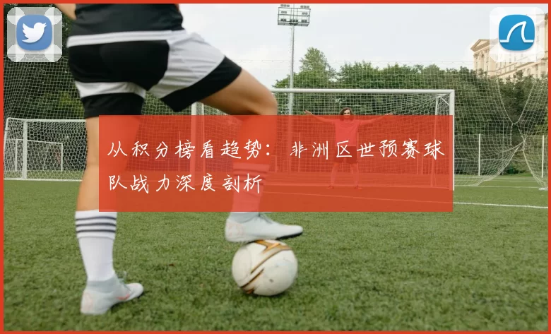从积分榜看趋势：非洲区世预赛球队战力深度剖析