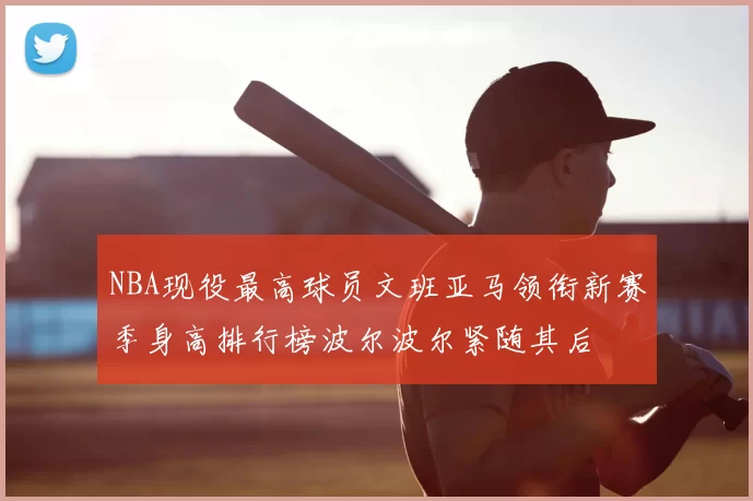 NBA现役最高球员文班亚马领衔新赛季身高排行榜波尔波尔紧随其后