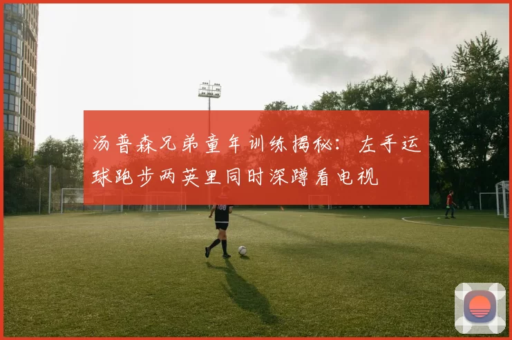 汤普森兄弟童年训练揭秘：左手运球跑步两英里同时深蹲看电视