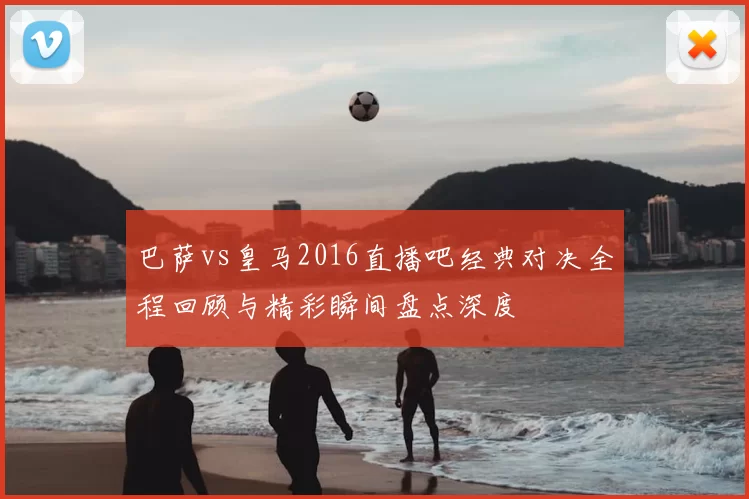 巴萨vs皇马2016直播吧经典对决全程回顾与精彩瞬间盘点深度