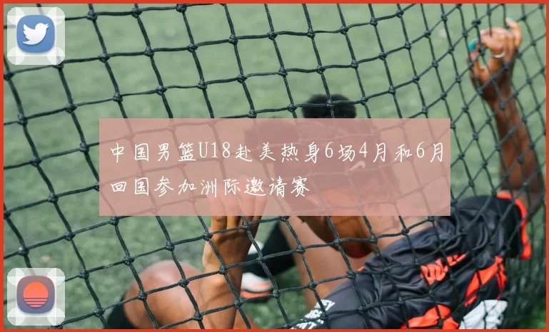 中国男篮U18赴美热身6场4月和6月回国参加洲际邀请赛