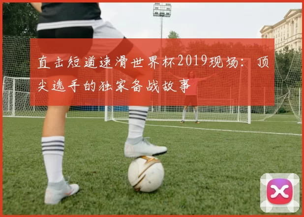 直击短道速滑世界杯2019现场：顶尖选手的独家备战故事