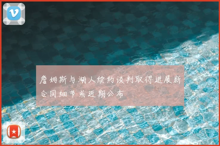 詹姆斯与湖人续约谈判取得进展新合同细节或近期公布