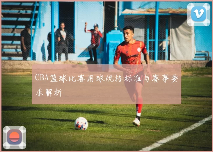 CBA篮球比赛用球规格标准与赛事要求解析