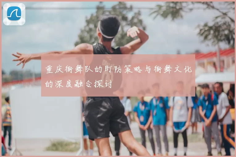 重庆街舞队的盯防策略与街舞文化的深度融合探讨
