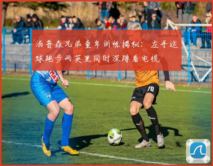 汤普森兄弟童年训练揭秘:左手运球跑步两英里同时深蹲看电视