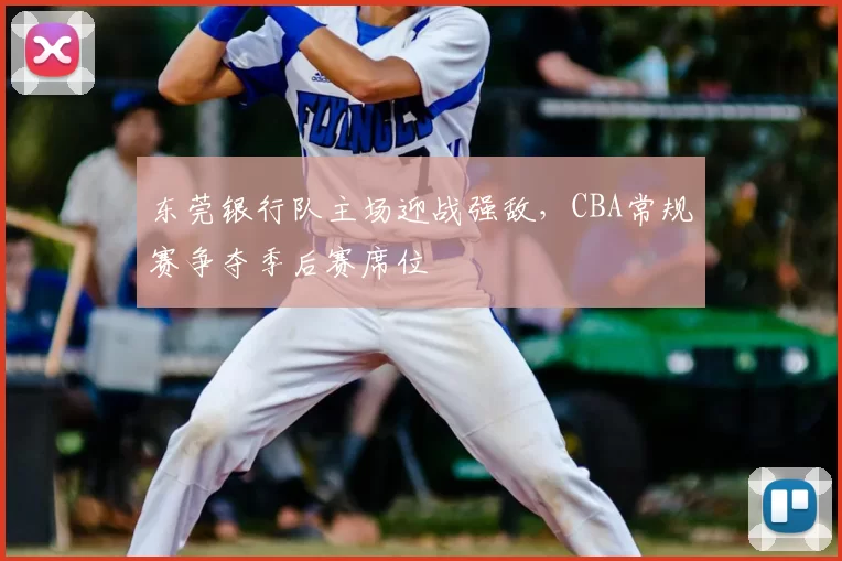 东莞银行队主场迎战强敌,CBA常规赛争夺季后赛席位
