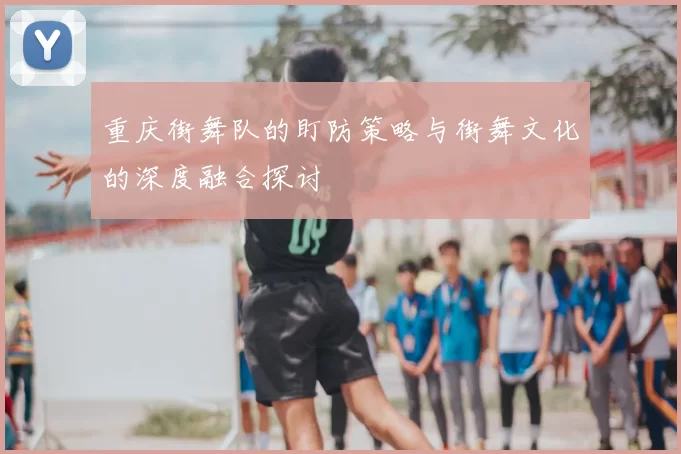 重庆街舞队的盯防策略与街舞文化的深度融合探讨
